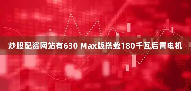炒股配资网站有630 Max版搭载180千瓦后置电机