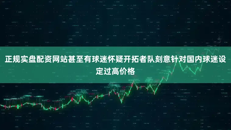 正规实盘配资网站甚至有球迷怀疑开拓者队刻意针对国内球迷设定过高价格