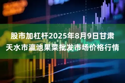 股市加杠杆2025年8月9日甘肃天水市瀛池果菜批发市场价格行情