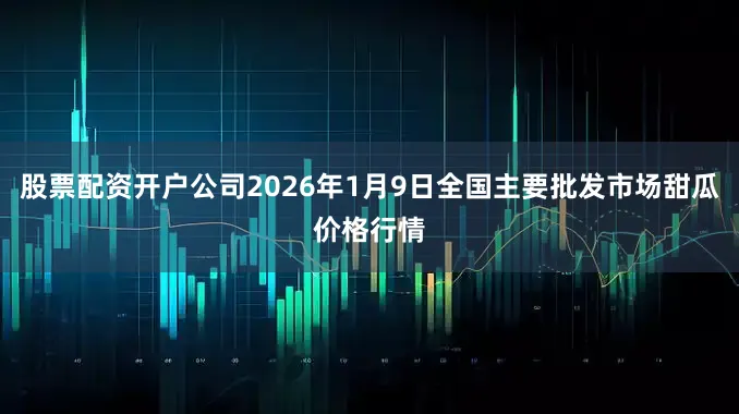 股票配资开户公司2026年1月9日全国主要批发市场甜瓜价格行情