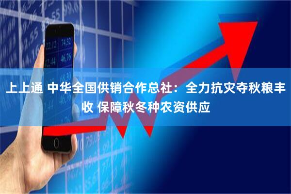 上上通 中华全国供销合作总社：全力抗灾夺秋粮丰收 保障秋冬种农资供应