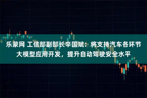乐蒙网 工信部副部长辛国斌：将支持汽车各环节大模型应用开发，提升自动驾驶安全水平