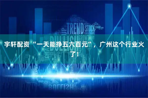 宇轩配资 “一天能挣五六百元”，广州这个行业火了！