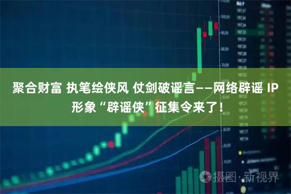 聚合财富 执笔绘侠风 仗剑破谣言——网络辟谣 IP 形象“辟谣侠”征集令来了！
