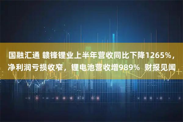 国融汇通 赣锋锂业上半年营收同比下降1265%,净利润亏损收窄,锂电池营收增989% 财报见闻
