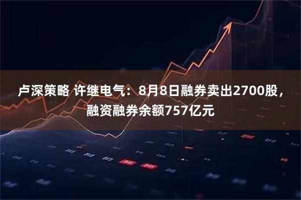 卢深策略 许继电气：8月8日融券卖出2700股，融资融券余额757亿元