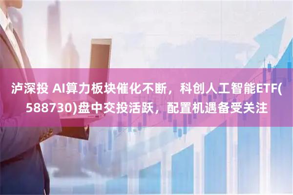 泸深投 AI算力板块催化不断,科创人工智能ETF(588730)盘中交投活跃,配置机遇备受关注