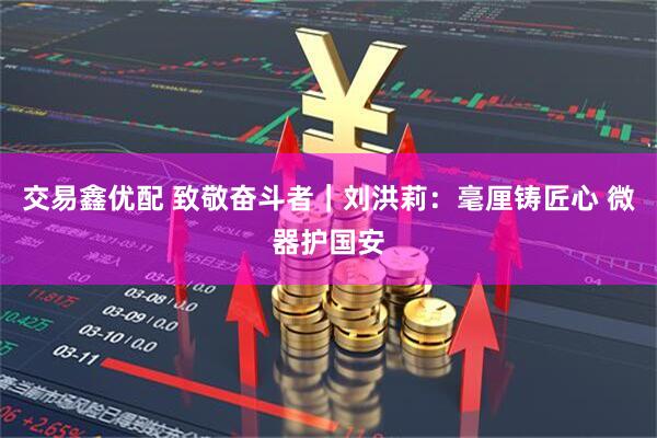 交易鑫优配 致敬奋斗者｜刘洪莉：毫厘铸匠心 微器护国安