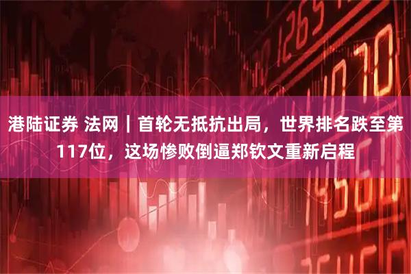 港陆证券 法网｜首轮无抵抗出局，世界排名跌至第117位，这场惨败倒逼郑钦文重新启程