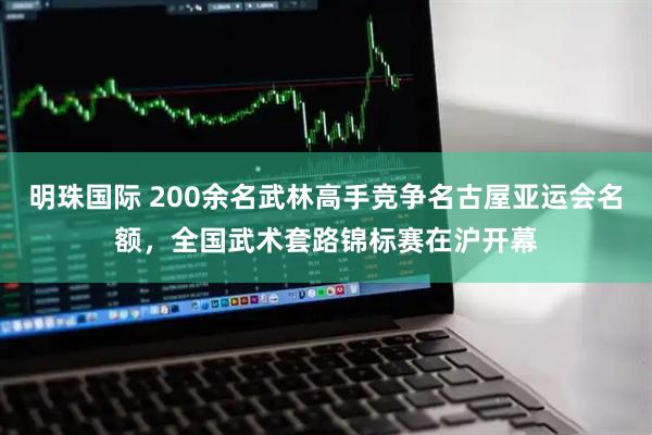 明珠国际 200余名武林高手竞争名古屋亚运会名额，全国武术套路锦标赛在沪开幕