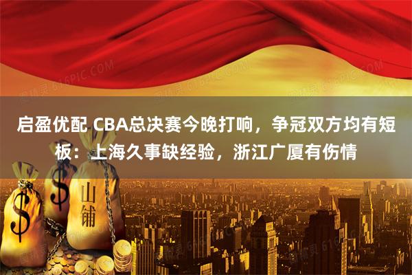 启盈优配 CBA总决赛今晚打响，争冠双方均有短板：上海久事缺经验，浙江广厦有伤情