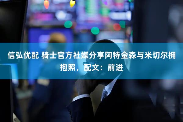 信弘优配 骑士官方社媒分享阿特金森与米切尔拥抱照，配文：前进