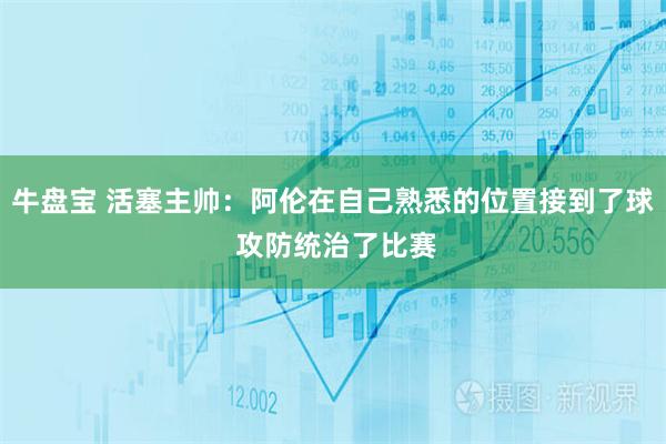 牛盘宝 活塞主帅：阿伦在自己熟悉的位置接到了球 攻防统治了比赛