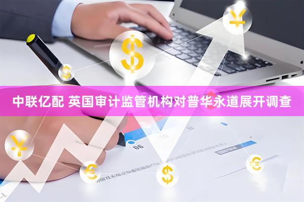 中联亿配 英国审计监管机构对普华永道展开调查