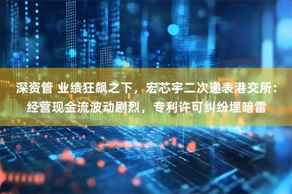 深资管 业绩狂飙之下，宏芯宇二次递表港交所：经营现金流波动剧烈，专利许可纠纷埋暗雷