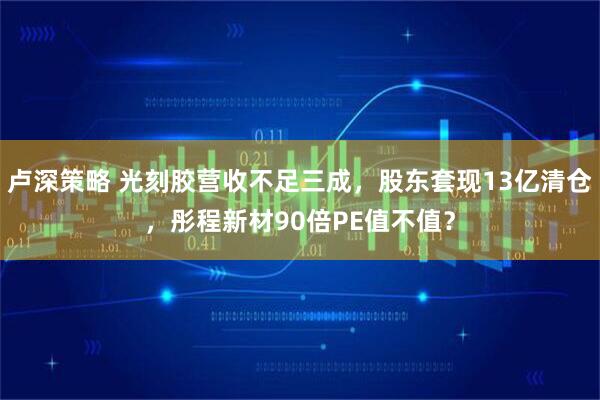 卢深策略 光刻胶营收不足三成，股东套现13亿清仓，彤程新材90倍PE值不值？