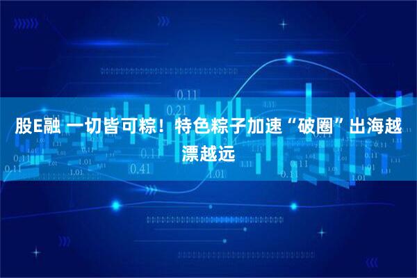 股E融 一切皆可粽！特色粽子加速“破圈”出海越漂越远