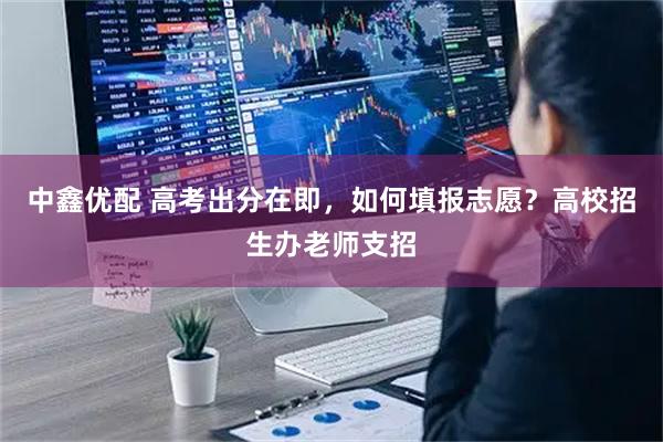 中鑫优配 高考出分在即，如何填报志愿？高校招生办老师支招