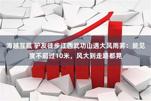 海越互赢 驴友徒步江西武功山遇大风雨雾：能见度不超过10米，风大到走路都晃