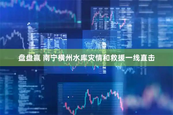 盘盘赢 南宁横州水库灾情和救援一线直击