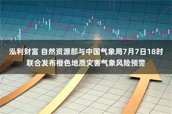 泓利财富 自然资源部与中国气象局7月7日18时联合发布橙色地质灾害气象风险预警