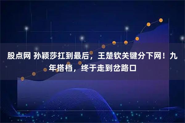 股点网 孙颖莎扛到最后，王楚钦关键分下网！九年搭档，终于走到岔路口