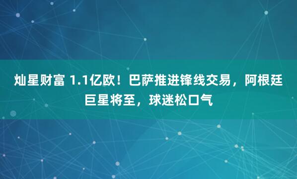 灿星财富 1.1亿欧！巴萨推进锋线交易，阿根廷巨星将至，球迷松口气