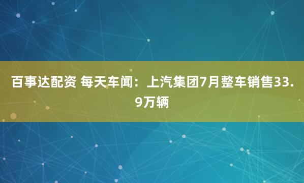 百事达配资 每天车闻：上汽集团7月整车销售33.9万辆