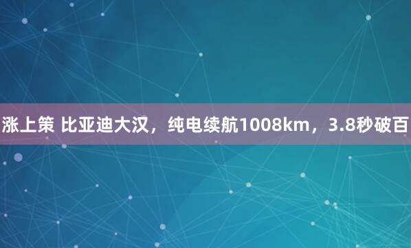 涨上策 比亚迪大汉，纯电续航1008km，3.8秒破百
