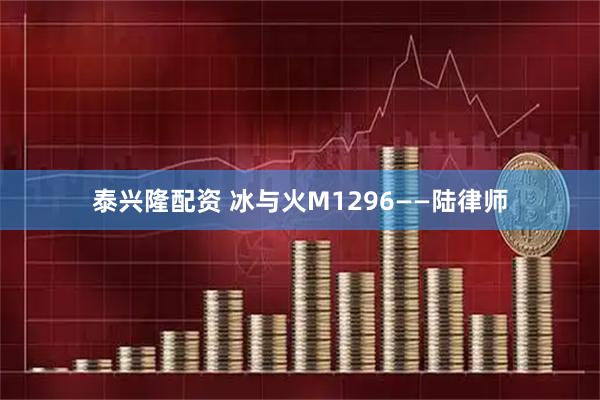 泰兴隆配资 冰与火M1296——陆律师
