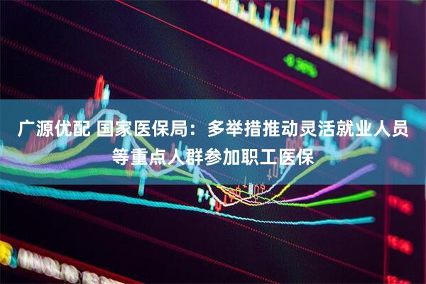 广源优配 国家医保局：多举措推动灵活就业人员等重点人群参加职工医保
