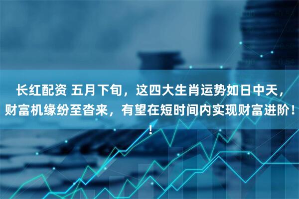 长红配资 五月下旬，这四大生肖运势如日中天，财富机缘纷至沓来，有望在短时间内实现财富进阶！